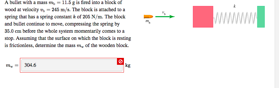 A bullet with a mass m, = 11.5 g is fired into a block of
wood at velocity v, = 245 m/s. The block is attached to a
spring that has a spring constant k of 205 N/m. The block
and bullet continue to move, compressing the spring by
35.0 cm before the whole system momentarily comes to a
stop. Assuming that the surface on which the block is resting
is frictionless, determine the mass mw of the wooden block.
т,
тy —
304.6
kg
