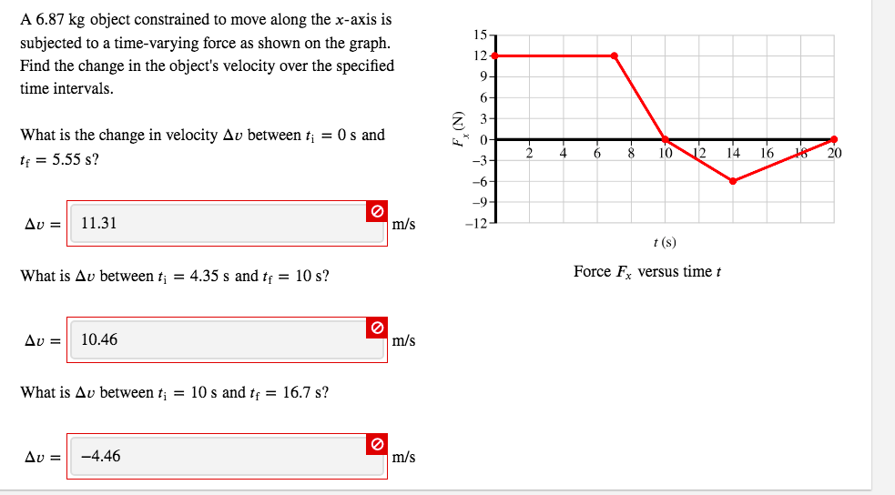 A 6.87 kg object constrained to move along the x-axis is
15-
subjected to a time-varying force as shown on the graph.
Find the change in the object's velocity over the specified
12
9-
time intervals.
6-
2 3-
What is the change in velocity Av between t; = 0s and
0-
10
12
14 16
20
tf = 5.55 s?
-3-
-9-
11.31
m/s
-12
t (s)
What is Av between t; = 4.35 s and tf = 10 s?
Force F, versus time t
Δυ-
10.46
m/s
What is Av between t; = 10 s and tf = 16.7 s?
-4.46
m/s
(N)*A
