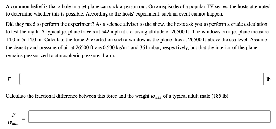 A common belief is that a hole in a jet plane can suck a person out. On an episode of a popular TV series, the hosts attempted
to determine whether this is possible. According to the hosts' experiment, such an event cannot happen.
Did they need to perform the experiment? As a science adviser to the show, the hosts ask you to perform a crude calculation
to test the myth. A typical jet plane travels at 542 mph at a cruising altitude of 26500 ft. The windows on a jet plane measure
14.0 in x 14.0 in. Calculate the force F exerted on such a window as the plane flies at 26500 ft above the sea level. Assume
the density and pressure of air at 26500 ft are 0.530 kg/m³ and 361 mbar, respectively, but that the interior of the plane
remains pressurized to atmospheric pressure, 1 atm.
lb
Calculate the fractional difference between this force and the weight wman of a typical adult male (185 lb).
Wman
