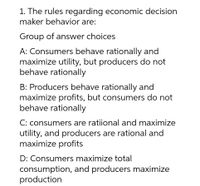 1. The rules regarding economic decision
maker behavior are:
Group of answer choices
A: Consumers behave rationally and
maximize utility, but producers do not
behave rationally
B: Producers behave rationally and
maximize profits, but consumers do not
behave rationally
C: consumers are ratiional and maximize
utility, and producers are rational and
maximize profits
D: Consumers maximize total
consumption, and producers maximize
production
