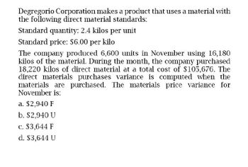 Degregorio Corporation makes a product that uses a material with
the following direct material standards:
Standard quantity: 2.4 kilos per unit
Standard price: $6.00 per kilo
The company produced 6,600 units in November using 16,180
kilos of the material. During the month, the company purchased
18,220 kilos of direct material at a total cost of $105,676. The
direct materials purchases variance is computed when the
materials are purchased. The materials price variance for
November is:
a. $2,940 F
b. $2,940 U
c. $3,644 F
d. $3,644 U