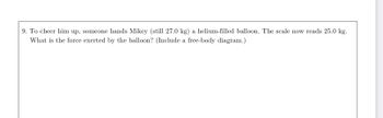 **Problem 9:**

To cheer him up, someone hands Mikey (still 27.0 kg) a helium-filled balloon. The scale now reads 25.0 kg. What is the force exerted by the balloon? (Include a free-body diagram.)

**Explanation:**

To solve this problem, we need to calculate the force exerted by the helium-filled balloon, which causes the scale reading to drop from Mikey's weight of 27.0 kg to 25.0 kg. 

**Steps:**

1. Determine the difference in scale reading:
   \[
   \text{Difference in weight} = 27.0 \, \text{kg} - 25.0 \, \text{kg} = 2.0 \, \text{kg}
   \]

2. Calculate the force exerted by the balloon (which is the buoyant force reducing Mikey’s apparent weight):
   \[
   F_{\text{balloon}} = \text{Difference in weight} \times g
   \]
   where \( g = 9.8 \, \text{m/s}^2 \) (acceleration due to gravity).

3. \[
   F_{\text{balloon}} = 2.0 \, \text{kg} \times 9.8 \, \text{m/s}^2 = 19.6 \, \text{N}
   \]

**Free-Body Diagram:**

The free-body diagram would show:

- Downward force:
  - Mikey’s weight: \( 27.0 \, \text{kg} \times 9.8 \, \text{m/s}^2 = 264.6 \, \text{N} \)
  
- Upward force:
  - Buoyant force by balloon: \( 19.6 \, \text{N} \)

In the diagram, these forces balance out to reflect the apparent weight of 25.0 kg on the scale:

- Apparent weight: \( 25.0 \, \text{kg} \times 9.8 \, \text{m/s}^2 = 245.0 \, \text{N} \)

This illustrates the decrease in the weight reading due to the upward buoyant force exerted by the helium balloon.