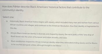 **How does Painter describe Black Americans' historical factors that contribute to the community's identity?**

Select one:

a. Historically, Black American history begins with slavery, which included many men and women from various African countries and villages, and continues to the American Revolution, thus their identity is fragmented to this day.

b. African/Black American identity is diversely and shaped by slavery, the racist policy of the "one drop of Black blood rule," the union of European and Indian ancestry, and class.

c. Black abolitionists shaped the African American identity when they advocated ending slavery and for Blacks to be counted alongside whites, although thought to be inferior.