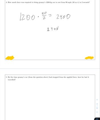 4. How much force was required to bring granny's 1200-kg car to rest from 90 mph (40 m/s) in 2 seconds?
чо
1200. 2/200
2400
24 ки
5. By the time granny's car (from the question above) had stopped from the applied force, how far had it
travelled?
<
<
+