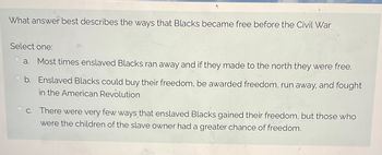 **Title: Pathways to Freedom for Enslaved Blacks Before the Civil War**

**Question:**

What answer best describes the ways that Blacks became free before the Civil War?

**Options:**

- **a.** Most times enslaved Blacks ran away, and if they made it to the North, they were free.

- **b.** Enslaved Blacks could buy their freedom, be awarded freedom, run away, and fought in the American Revolution.

- **c.** There were very few ways that enslaved Blacks gained their freedom, but those who were the children of the slave owner had a greater chance of freedom.

---

This question examines the diverse pathways through which enslaved Blacks sought or were granted freedom prior to the Civil War, highlighting escape, purchasing freedom, and other methods.