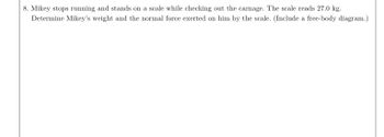 **Problem 8: Analyzing Forces on Mikey**

Mikey stops running and stands on a scale while checking out the scene. The scale reads 27.0 kg. Determine Mikey’s weight and the normal force exerted on him by the scale. (Include a free-body diagram.)

---

To solve this problem, we need to consider the forces acting on Mikey when he stands on the scale. This involves understanding his weight and the normal force.

**Weight Calculation:**
1. Since the scale reads mass in kilograms, we can calculate Mikey's weight using the equation:
   \[ \text{Weight} (W) = \text{mass} \times \text{gravity} \]
   \[ W = 27.0 \, \text{kg} \times 9.8 \, \text{m/s}^2 \]
   \[ W = 264.6 \, \text{N} \]

**Normal Force:**
- The normal force is the force exerted by the scale on Mikey. When Mikey is stationary and there are no other vertical forces, this force is equal in magnitude and opposite in direction to his weight. Therefore, the normal force is also 264.6 N.

**Free-Body Diagram: Explanation**
- A free-body diagram would show Mikey as a dot or box.
- Two main vertical forces act on him:
  - **Weight (W):** Downward force represented by an arrow pointing down with the label \(264.6 \, \text{N}\).
  - **Normal Force (N):** Upward force represented by an arrow pointing up with the label \(264.6 \, \text{N}\).

This setup confirms that Mikey is in equilibrium in the vertical direction, as his weight is balanced by the normal force.