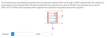 The drawing shows a parallel plate capacitor that is moving with a speed of 35.6 m/s through a 3.38-T magnetic field. The velocity v is
perpendicular to the magnetic field. The electric field within the capacitor has a value of 194 N/C, and each plate has an area of
8.98 × 104 m². What is the magnitude of the magnetic force exerted on the positive plate of the capacitor?
Number i
Units
B