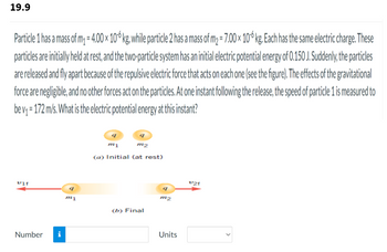 19.9
Particle 1 has a mass of m₁ = 4.00 × 10 6 kg, while particle 2 has a mass of m₂ = 7.00 × 106 kg. Each has the same electric charge. These
particles are initially held at rest, and the two-particle system has an initial electric potential energy of 0.150 J. Suddenly, the particles
are released and fly apart because of the repulsive electric force that acts on each one (see the figure). The effects of the gravitational
force are negligible, and no other forces act on the particles. At one instant following the release, the speed of particle 1 is measured to
be v₁ =172 m/s. What is the electric potential energy at this instant?
ulf
Number i
9
my
9
9
m1
m2
(a) Initial (at rest)
(b) Final
9
m2
Units
v2f
<