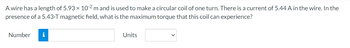 A wire has a length of 5.93 × 10-2 m and is used to make a circular coil of one turn. There is a current of 5.44 A in the wire. In the
presence of a 5.43-T magnetic field, what is the maximum torque that this coil can experience?
Number i
Units