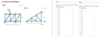 5.3.4 Zero Force Members
Figure
H
800 N
ALA
F
E
MA
3m
D
-3 m
30%
G
B
-3 m
20
1 of 2 (
3m
Figure
B
2m 2 m
C
T
2 m
< 2 of 2
D
4m
500 N
700 N
Part A
Identify the zero-force members in the truss shown in (Figure 1).
Check all that apply.
CD
D BC
D CE
ⒸAB
DE
GH
EF
ооооооооооооо
BG
□ CF
AG
OBF
FG
ⒸAH
Part B
Identify the zero-force members in the truss shown in (Figure 2).
Check all that apply.
OBC
FG
D CF
AG
BG
OCD
DE
ⒸAB
D CG
EF
ODF
ооооооооооо