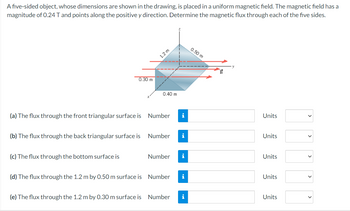 A five-sided object, whose dimensions are shown in the drawing, is placed in a uniform magnetic field. The magnetic field has a
magnitude of 0.24 T and points along the positive y direction. Determine the magnetic flux through each of the five sides.
0.30 m
1.2 m
0.40 m
0.50 m
B
(a) The flux through the front triangular surface is Number i
Units
(b) The flux through the back triangular surface is
Number
i
Units
(c) The flux through the bottom surface is
Number
i
Units
(d) The flux through the 1.2 m by 0.50 m surface is Number i
Units
(e) The flux through the 1.2 m by 0.30 m surface is Number i
Units