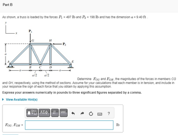 Part B
As shown, a truss is loaded by the forces P₁ = 497 lb and P₂ = 198 lb and has the dimension a = 9.40 ft.
H
M
B
с
**
FCG, FGH =
a/2
a/2
P₂
Determine FCG and FGH, the magnitudes of the forces in members CG
and GH, respectively, using the method of sections. Assume for your calculations that each member is in tension, and include in
your response the sign of each force that you obtain by applying this assumption.
Express your answers numerically in pounds to three significant figures separated by a comma.
▸ View Available Hint(s)
E
195] ΑΣΦΗ 41 | vec
SWED ?
lb