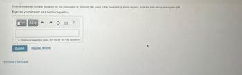 Enter a balanced nuclear equation for the production of rhenium-186, used in the treatment of some cancers, from the beta decay of tungsten-186.
Express your answer as a nuclear equation.
Submit
ΑΣΦ
A chemical reaction does not occur for this question.
Provide Feedback
?
Request Answer