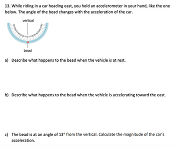 13. While riding in a car heading east, you hold an accelerometer in your hand, like the one
below. The angle of the bead changes with the acceleration of the car.
vertical
403020100
0040506
bead
a) Describe what happens to the bead when the vehicle is at rest.
b) Describe what happens to the bead when the vehicle is accelerating toward the east.
c) The bead is at an angle of 13° from the vertical. Calculate the magnitude of the car's
acceleration.