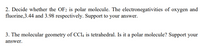 2. Decide whether the OF2 is polar molecule. The electronegativities of oxygen and
fluorine,3.44 and 3.98 respectively. Support to your answer.
3. The molecular geometry of CCI4 is tetrahedral. Is it a polar molecule? Support your
answer.
