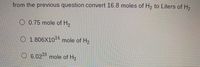 from the previous question convert 16.8 moles of H, to Liters of H,
O 0.75 mole of H,
O 1.806X104 mole of Hy
O 6.022 mole of H2
