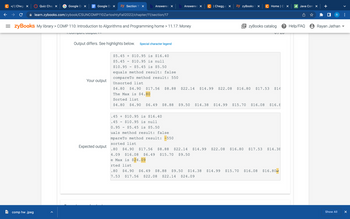 C </| Chegg X
← → C
FO
Quiz Chap X
comp hw .jpeg
Google Do X
=zyBooks My library > COMP 110: Introduction to Algorithms and Programming home > 11.17: Money
Google Do X zy Section 11 × b Answered × b Answered
learn.zybooks.com/zybook/CSUNCOMP110ZartoshtyFall2022/chapter/11/section/17
1.Compare cutput
Output differs. See highlights below. Special character legend
Your output
Expected output
$5.45 + $10.95 is $16.40
$5.45 $10.95 is null
$10.95 $5.45 is $5.50
equals method result: false
compare To method result: 550
Unsorted list
.45 + $10.95 is $16.40
.45
$10.95 is null
0.95 $5.45 is $5.50
uals method result: false
C | Chegg.cx
mpareTo method result: -550
sorted list
zy zyBooks X
C Home | C X
$4.80 $4.90 $17.56 $8.88 $22.14 $14.99 $22.08 $16.80 $17.53 $14
The Max is $4.80
Sorted list
$4.80 $4.90 $6.49 $8.88 $9.50 $14.38 $14.99 $15.70 $16.08 $16.8
UT LU
EzyBooks catalog ? Help/FAQ Rayan Jathan
Java Com X
.80 $4.90 $17.56 $8.88 $22.14 $14.99 $22.08 $16.80 $17.53 $14.38
4.09 $16.08 $6.49 $15.70 $9.50
e Max is $24.09
rted list
.80 $4.90 $6.49 $8.88 $9.50 $14.38 $14.99 $15.70 $16.08 $16.80
7.53 $17.56 $22.08 $22.14 $24.09
R
Show All
X
