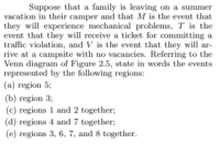 Suppose that a family is leaving on a summer
vacation in their camper and that M is the event that
they will experience mechanical problems, T is the
event that they will receive a ticket for committing a
traffic violation, and V is the event that they will ar-
rive at a campsite with no vacancies. Referring to the
Venn diagram of Figure 2.5, state in words the events
represented by the following regions:
(a) region 5;
(b) region 3;
(c) regions 1 and 2 together;
(d) regions 4 and 7 together;
(e) regions 3, 6, 7, and 8 together.
