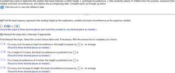 A pediatrician wants to determine the relationship between a child's height, \( x \), and head circumference, \( y \). She randomly selects 11 children from her practice, measures their heights and head circumferences, and obtains the accompanying data. Complete parts (a) through (g) below.

(a) Find the least-squares regression line treating height as the explanatory variable and head circumference as the response variable.

\[
\hat{y} = 0.165x + 13
\]

(Round the slope to three decimal places and round the constant to one decimal place as needed.)

(b) Interpret the slope and y-intercept, if appropriate.

First, interpret the slope. Select the correct choice below and, if necessary, fill in the answer box to complete your choice.

- A. For every inch increase in head circumference, the height increases by \(\_\_\_\) in., on average. (Round to three decimal places as needed.)
- B. For a height of 0 inches, the head circumference is predicted to be \(\_\_\_\) in. (Round to three decimal places as needed.)
- C. For a head circumference of 0 inches, the height is predicted to be \(\_\_\_\) in. (Round to three decimal places as needed.)
- D. For every inch increase in height, the head circumference increases by \(\_\_\_\) in., on average. (Round to three decimal places as needed.)