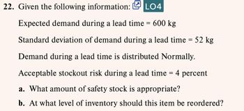 22. Given the following information: LO4
Expected demand during a lead time = 600 kg
Standard deviation of demand during a lead time = 52 kg
Demand during a lead time is distributed Normally.
Acceptable stockout risk during a lead time = 4 percent
a. What amount of safety stock is appropriate?
b. At what level of inventory should this item be reordered?