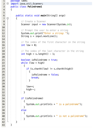 +2345
package lab9;
2 import java.util.Scanner;
public class Palindromel
{
1
6
7
8
9
10
HERREGAAN
H
11
12
13
14
15
16
17
18
19
20
21
22
23
24
25
26
27
28
29
30 31 32 33 34 35 36 37 38 39 40 41 42 43
0-
public static void main(String[] args)
{
// Create a Scanner
Scanner input = new Scanner(System.in);
// Prompt the user to enter a string
System.out.print("Enter a string: ");
String s = input.nextLine();
// The index of the first character in the string
int low = 0;
// The index of the last character in the string
int high = s.length() - 1;
boolean isPalindrome = true;
while (low < high)
{
}
if (s.charAt(low) !=s.charAt(high))
{
}
isPalindrome = false;
break;
if (isPalindrome)
{
}
else
{
}
low++;
high--;
System.out.println(s + " is a palindrome");
System.out.println(s + " is not a palindrome");