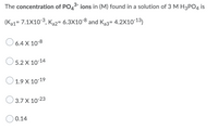 The concentration of PO43- ions in (M) found in a solution of 3 M H3PO4 is
(Ka1= 7.1X103, Ka2= 6.3X10-8 and Ka3= 4.2X1013)
%3D
O 6.4 X 10-8
O 5.2 X 10-14
O 1.9 X 10-19
3.7 X 10-23
0.14
