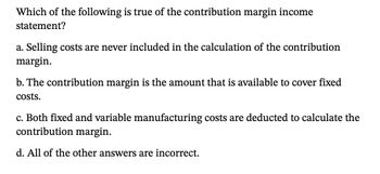 Which of the following is true of the contribution margin income
statement?
a. Selling costs are never included in the calculation of the contribution
margin.
b. The contribution margin is the amount that is available to cover fixed
costs.
c. Both fixed and variable manufacturing costs are deducted to calculate the
contribution margin.
d. All of the other answers are incorrect.