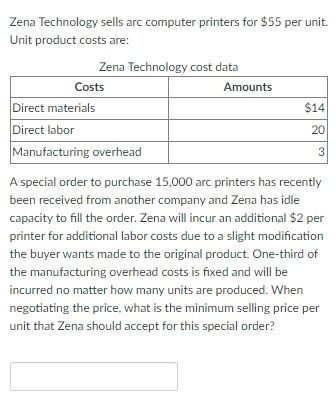 Zena Technology sells arc computer printers for $55 per unit. Unit product costs are:

**Zena Technology cost data**

| Costs                     | Amounts |
|---------------------------|---------|
| Direct materials          | $14     |
| Direct labor              | $20     |
| Manufacturing overhead    | $3      |

A special order to purchase 15,000 arc printers has recently been received from another company, and Zena has idle capacity to fill the order. Zena will incur an additional $2 per printer for additional labor costs due to a slight modification the buyer wants made to the original product. One-third of the manufacturing overhead cost is fixed and will be incurred no matter how many units are produced. When negotiating the price, what is the minimum selling price per unit that Zena should accept for this special order?