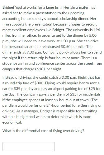 Bridget Youhzi works for a large firm. Her alma mater has
asked her to make a presentation to the upcoming
accounting honor society's annual scholarship dinner. Her
firm supports the presentation because it hopes to recruit
more excellent employees like Bridget. The university is 196
miles from her office. In order to get to the dinner by 5:00
p.m., she will need to leave work at 1:00p.m. She can drive
her personal car and be reimbursed $0.50 per mile. The
dinner ends at 9:00 p.m. Company policy allows her to spend
the night if the return trip is four hours or more. There is a
student-run inn and conference center across the street from
campus that charges $101 per night.
Instead of driving, she could catch a 3:00 p.m. flight that has
a round-trip fare of $300. Flying would require her to rent a
car for $39 per day and pay an airport parking fee of $25 for
the day. The company pays a per diem of $35 for incidentals
if the employee spends at least six hours out of town. (The
per diem would be for one 24-hour period for either flying or
driving.) As a manager, Bridget is responsible for recruiting
within a budget and wants to determine which is more
economical.
What is the differential cost of flying over driving?