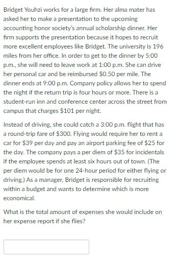 Bridget Youhzi works for a large firm. Her alma mater has
asked her to make a presentation to the upcoming
accounting honor society's annual scholarship dinner. Her
firm supports the presentation because it hopes to recruit
more excellent employees like Bridget. The university is 196
miles from her office. In order to get to the dinner by 5:00
p.m., she will need to leave work at 1:00 p.m. She can drive
her personal car and be reimbursed $0.50 per mile. The
dinner ends at 9:00 p.m. Company policy allows her to spend
the night if the return trip is four hours or more. There is a
student-run inn and conference center across the street from
campus that charges $101 per night.
Instead of driving, she could catch a 3:00 p.m. flight that has
a round-trip fare of $300. Flying would require her to rent a
car for $39 per day and pay an airport parking fee of $25 for
the day. The company pays a per diem of $35 for incidentals
if the employee spends at least six hours out of town. (The
per diem would be for one 24-hour period for either flying or
driving.) As a manager, Bridget is responsible for recruiting
within a budget and wants to determine which is more
economical.
What is the total amount of expenses she would include on
her expense report if she flies?