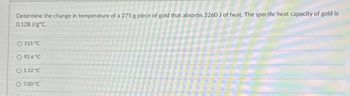 Determine the change in temperature of a 275 g piece of gold that absorbs 3260 J of heat. The specific heat capacity of gold is
0.128 J/gºC.
O 115 °C.
O 92.6 °C
O 1.52 °C
O 7,00 °℃
