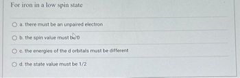 For iron in a low spin state
O a. there must be an unpaired electron
O b. the spin value must be 0
O c. the energies of the d orbitals must be different
O d. the state value must be 1/2