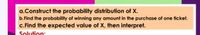 a.Construct the probability distribution of X.
b.Find the probability of winning any amount in the purchase of one ticket.
c.Find the expected value of X, then interpret.
Solution:
