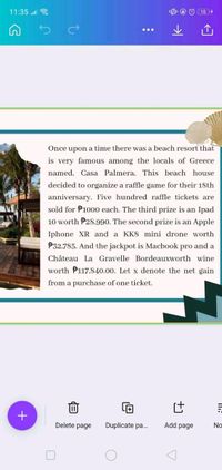 11:35
...
Once upon a time there was a beach resort that
is very famous among the locals of Greece
named, Casa Palmera. This beach house
decided to organize a raffle game for their 18th
anniversary. Five hundred raffle tickets are
sold for P1000 each. The third prize is an Ipad
10 worth P28.990. The second prize is an Apple
Iphone XR and a KK8 mini drone worth
P32.785. And the jackpot is Macbook pro and a
Château La Gravelle Bordeauxworth wine
worth P117,840.00. Let x denote the net gain
from a purchase of one ticket.
+
Delete page
Duplicate pa.
Add page
No
