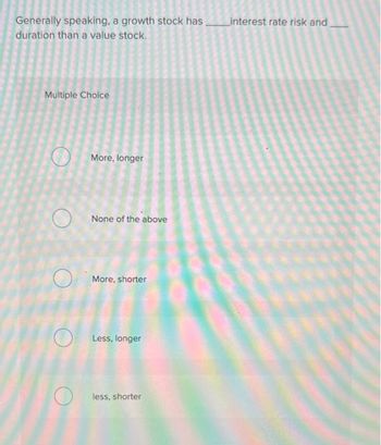 Generally speaking, a growth stock has ________interest rate risk and
duration than a value stock.
Multiple Choice
More, longer
None of the above
More, shorter
Less, longer
less, shorter