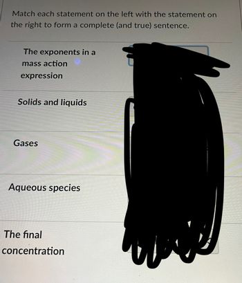 Match each statement on the left with the statement on
the right to form a complete (and true) sentence.
The exponents in a
mass action
expression
Solids and liquids
Gases
Aqueous species
The final
concentration