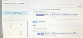 .Ch 24 HW
Problem 24.53 - Enhanced - with Feedback
In (Figure 1), C₁ Cs 8.9 F and C2 C3 C4=
4.1 uF The applied potential is Vab = 250 V
What is the equivalent capacitance of the network between points a and b?
Express your answer in farads.
for Part A for Part A ndo for Par redo for Part A re for Part A keyboard shortcuts for Part A help for Part A
Figure
C₁
C3
C₂
C5
be
C =
1 of 1
Submit
Request Answer
Part B
D
CA
Calculate the charge on capacitor C₁
Express your answer in coulombs.
& Part of Park do for Part redo for Part B rest for Part B keyboard shortcuts for Part B help for Part B
for
Q₁
F
Review |
C
15