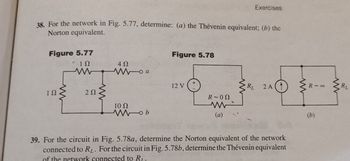 Exercises
38. For the network in Fig. 5.77, determine: (a) the Thévenin equivalent; (b) the
Norton equivalent.
Figure 5.77
Figure 5.78
ΙΩ
ww
ΔΩ
Woa
12 V
RL
2A(1)
ΤΩ
ΖΩ
R-00
10 Ω
Wob
w
(a)
39. For the circuit in Fig. 5.78a, determine the Norton equivalent of the network
connected to RL. For the circuit in Fig. 5.78b, determine the Thévenin equivalent
of the network connected to R.
www
R-00
(b)
www
BL