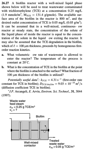 26.27 A biofilm reactor with a well-mixed liquid phase
shown below will be used to treat wastewater contaminated
with trichloroethylene (TCE) at a concentration 0.25 mg/L
(1.9 mmole/m³, MTCE = 131.4 g/gmole). The available sur-
face area of the biofilm in the reactor is 800 m², and the
desired outlet concentration of TCE is 0.05 mg/L (0.05 g/m³).
It can be assumed that in a well-mixed, continuous- ow
reactor at steady state, the concentration of the solute of
the liquid phase of inside the reactor is equal to the concen-
tration of the solute in the liquid ow exiting the reactor. It
may also be assumed that the TCE degradation in the biofilm,
which of 8 = 100 µm thickness, proceeds by homogeneous first-
order reaction kinetics.
a. What volumetric ow rate of wastewater is allowed to
enter the reactor? The temperature of the process is
constant at 20°C.
b. What is the concentration of TCE in the biofilm at the point
where the biofilm is attached to the surface? What fraction of
100 μm thickness of the biofilm is utilized?
Potentially useful data*: KTCE = 4.31 s ¹ (first-order rate
constant for TCE in biofilm); DTCE-biofilm = 9.03 × 10-¹0 m²/s
(diffusion coefficient TCE in biofilm).
*J.P. Arcangeli, E. Arvin, Environ. Sci. Technol., 31, 3044
(1997).
Waste water
feed steam
CAi = 0.25 g TCE/m³
V = ?
Biofilm
4-8
Well-mixed
contactor
Treated
waste water
CAO = 0.05 g TCE/m³