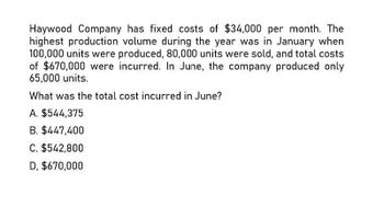 Haywood Company has fixed costs of $34,000 per month. The
highest production volume during the year was in January when
100,000 units were produced, 80,000 units were sold, and total costs
of $670,000 were incurred. In June, the company produced only
65,000 units.
What was the total cost incurred in June?
A. $544,375
B. $447,400
C. $542,800
D, $670,000