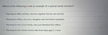 Which of the following is not an example of a special needs situation?
Planning for Billy and Ray, who live together but are not married
Planning for Miley, who has a daughter who has Down syndrome
Planning for the Couch family, who just inherited $12 million.
Planning for the Charles family with three boys ages 2, 3 and