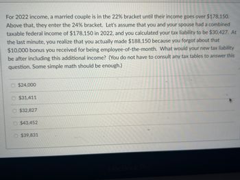 For 2022 income, a married couple is in the 22% bracket until their income goes over $178,150.
Above that, they enter the 24% bracket. Let's assume that you and your spouse had a combined
taxable federal income of $178,150 in 2022, and you calculated your tax liability to be $30,427. At
the last minute, you realize that you actually made $188,150 because you forgot about that
$10,000 bonus you received for being employee-of-the-month. What would your new tax liability
be after including this additional income? (You do not have to consult any tax tables to answer this
question. Some simple math should be enough.)
$24,000
$31,411
$32,827
$43,452
$39,831