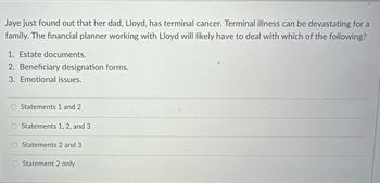 Jaye just found out that her dad, Lloyd, has terminal cancer. Terminal illness can be devastating for a
family. The financial planner working with Lloyd will likely have to deal with which of the following?
1. Estate documents.
2. Beneficiary designation forms.
3. Emotional issues.
Statements 1 and 2
Statements 1, 2, and 3
Statements 2 and 3
Statement 2 only