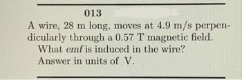 013
A wire, 28 m long, moves at 4.9 m/s perpen-
dicularly through a 0.57 T magnetic field.
What emf is induced in the wire?
Answer in units of V.