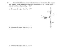 Consider the following circuit with a transistor and two resistors. You may use
the "simplest" model of transistor behavior in this problem, i.e., ß = o and Is = 0,
with forward bias voltage of AVBE = 0.6V.
5V
a) Determine the output when Vin = 0.5V.
Vout
3002
b) Determine the output when Vin = 1.2 Vv.
c) Determine the output when Vin = 3.6 V.
