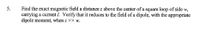 Find the exact magnetic field a distance z above the center of a square loop of side w,
carrying a current I. Verify that it reduces to the field of a dipole, with the appropriate
dipole moment, when z >> w.
5.
