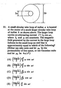 26
81. A small circular wire loop of radius a is located
at the center of a much larger circular wire loop
of radius b as shown above. The larger loop
carries an alternating current I= I, cos wt,
where lo and w are constants. The magnetic
field generated by the current in thè large loop
induces in the small loop an emf that is
approximately equal to which of the following?
(Either use mks units and let Ho be the
permeability of free space, or use Gaussian units
and let Ho be 4T/ c².)
(A) (T.
(gle)o sin at
) (T) w sin ot
(P) ()
w cos wt
3.
(C)
cos wt
(E) (피aa) 응 sin ar
