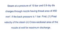 Steam at a pressure of 10 bar and 0.9 dry dis
charges through nozzle having throat area of 450
mm?. If the back pressure is 1 bar. Find, (1) Final
velocity of the steam (ii) Cross-sectional area of the
nozzle at exit for maximum discharge.
