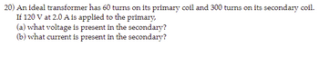 20) An ideal transformer has 60 turns on its primary coil and 300 turns on its secondary coil.
If 120 V at 2.0 A is applied to the primary,
(a) what voltage is present in the secondary?
(b) what current is present in the secondary?
