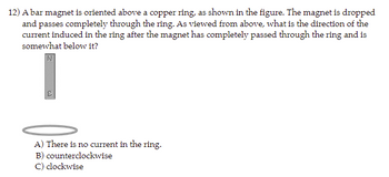 12) A bar magnet is oriented above a copper ring, as shown in the figure. The magnet is dropped
and passes completely through the ring. As viewed from above, what is the direction of the
current induced in the ring after the magnet has completely passed through the ring and is
somewhat below it?
A) There is no current in the ring.
B) counterclockwise
C) clockwise